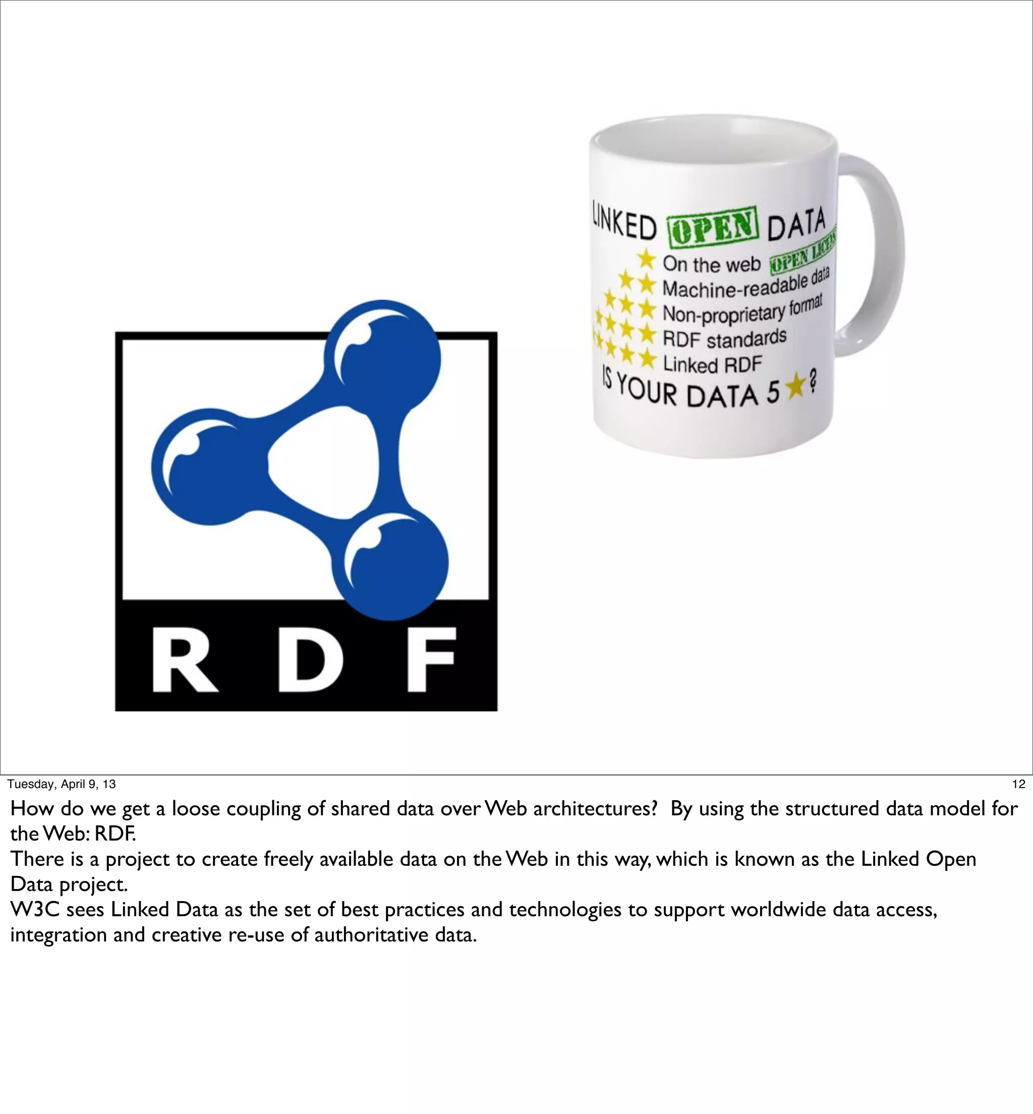 Tuesday, April 9, 13                                                                                       12

How do we get a loose coupling of shared data over Web architectures? By using the structured data model for
the Web: RDF.
There is a project to create freely available data on the Web in this way, which is known as the Linked Open
Data project.
W3C sees Linked Data as the set of best practices and technologies to support worldwide data access,
integration and creative re-use of authoritative data.
 