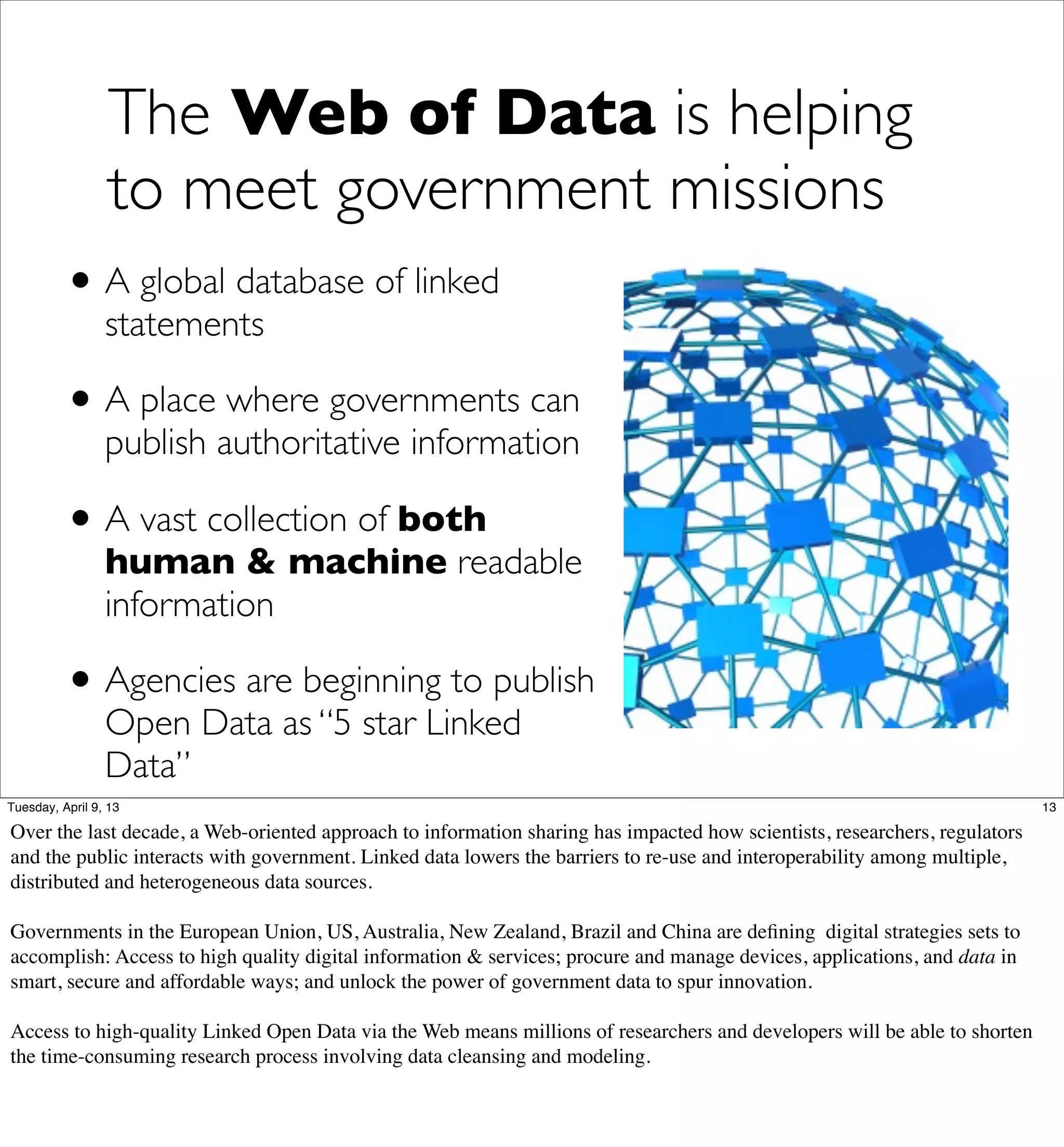 The Web of Data is helping
                 to meet government missions
          • A global database of linked
                 statements

          • A place where governments can
                 publish authoritative information

          • A vast collection of both
                 human & machine readable
                 information

          • Agencies are beginning to publish
                 Open Data as “5 star Linked
                 Data”
Tuesday, April 9, 13                                                                                                        13

Over the last decade, a Web-oriented approach to information sharing has impacted how scientists, researchers, regulators
and the public interacts with government. Linked data lowers the barriers to re-use and interoperability among multiple,
distributed and heterogeneous data sources.

Governments in the European Union, US, Australia, New Zealand, Brazil and China are deﬁning digital strategies sets to
accomplish: Access to high quality digital information & services; procure and manage devices, applications, and data in
smart, secure and affordable ways; and unlock the power of government data to spur innovation.

Access to high-quality Linked Open Data via the Web means millions of researchers and developers will be able to shorten
the time-consuming research process involving data cleansing and modeling.
 