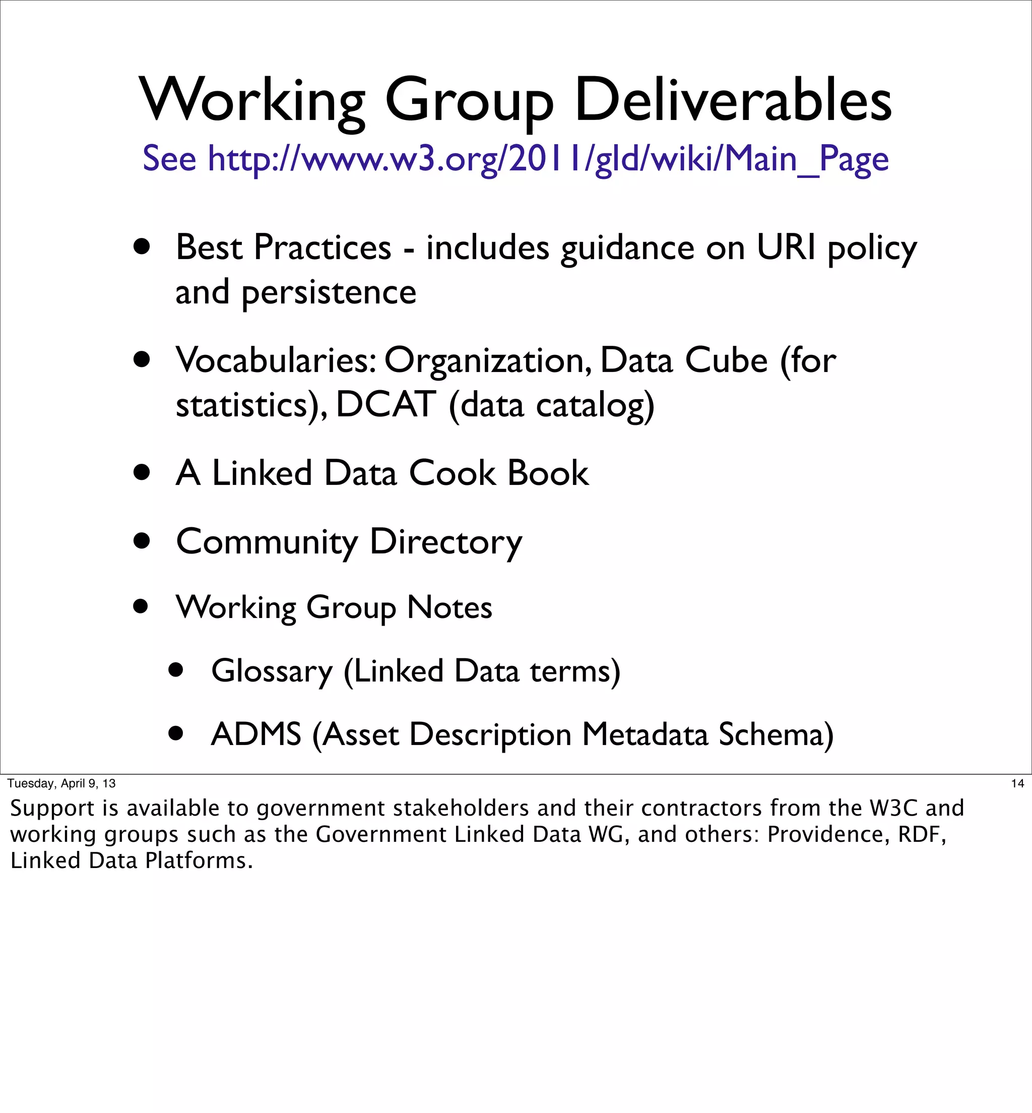 Working Group Deliverables
                       See http://www.w3.org/2011/gld/wiki/Main_Page

                       •   Best Practices - includes guidance on URI policy
                           and persistence

                       •   Vocabularies: Organization, Data Cube (for
                           statistics), DCAT (data catalog)

                       •   A Linked Data Cook Book

                       •   Community Directory
                       •   Working Group Notes

                           •   Glossary (Linked Data terms)

                           •   ADMS (Asset Description Metadata Schema)
Tuesday, April 9, 13                                                                     14

Support is available to government stakeholders and their contractors from the W3C and
working groups such as the Government Linked Data WG, and others: Providence, RDF,
Linked Data Platforms.
 