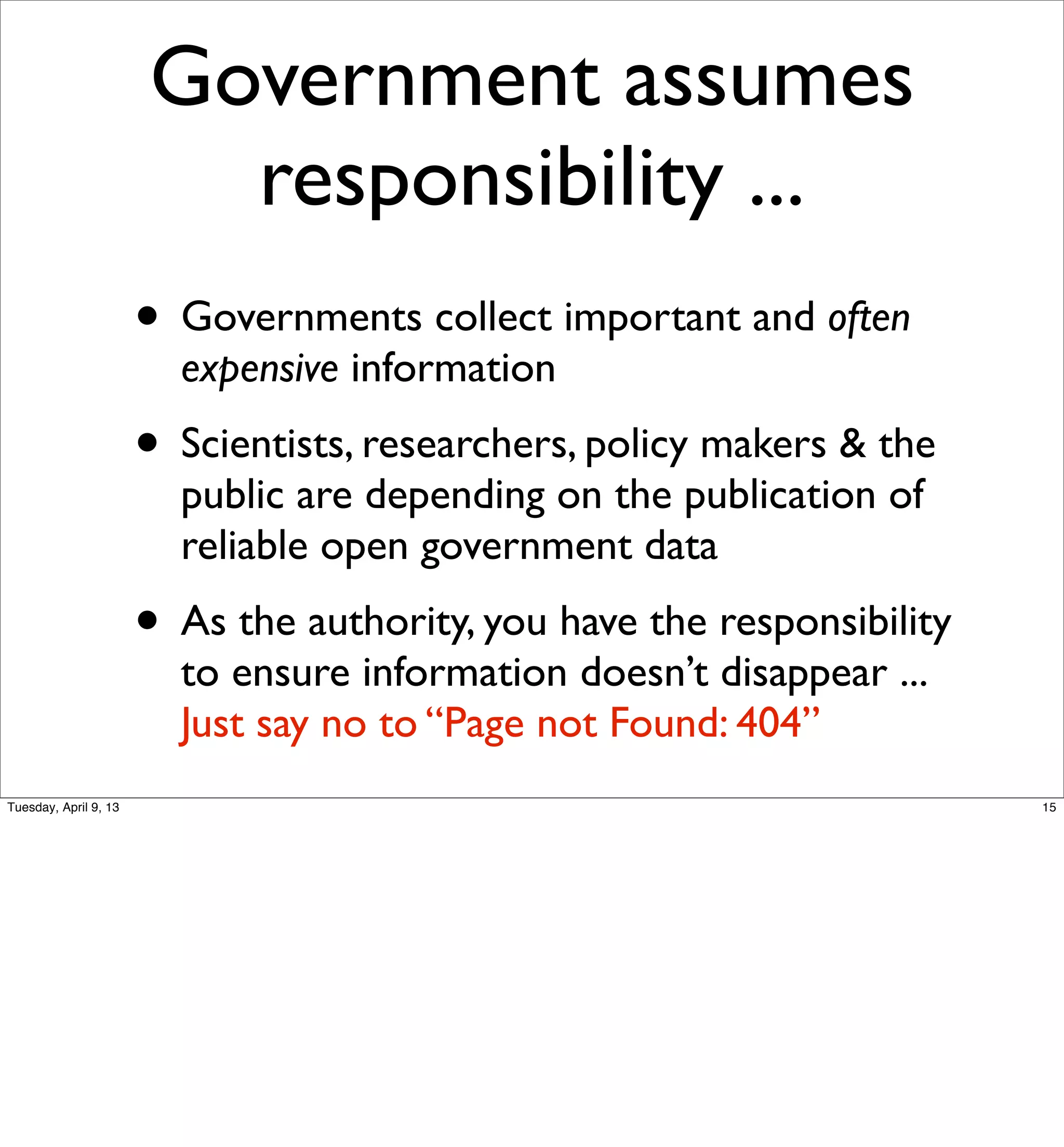 Government assumes
                         responsibility ...
                       • Governments collect important and often
                         expensive information
                       • Scientists, researchers, policy makers & the
                         public are depending on the publication of
                         reliable open government data
                       • As the authority, you have the responsibility
                         to ensure information doesn’t disappear ...
                         Just say no to “Page not Found: 404”
Tuesday, April 9, 13                                                     15
 