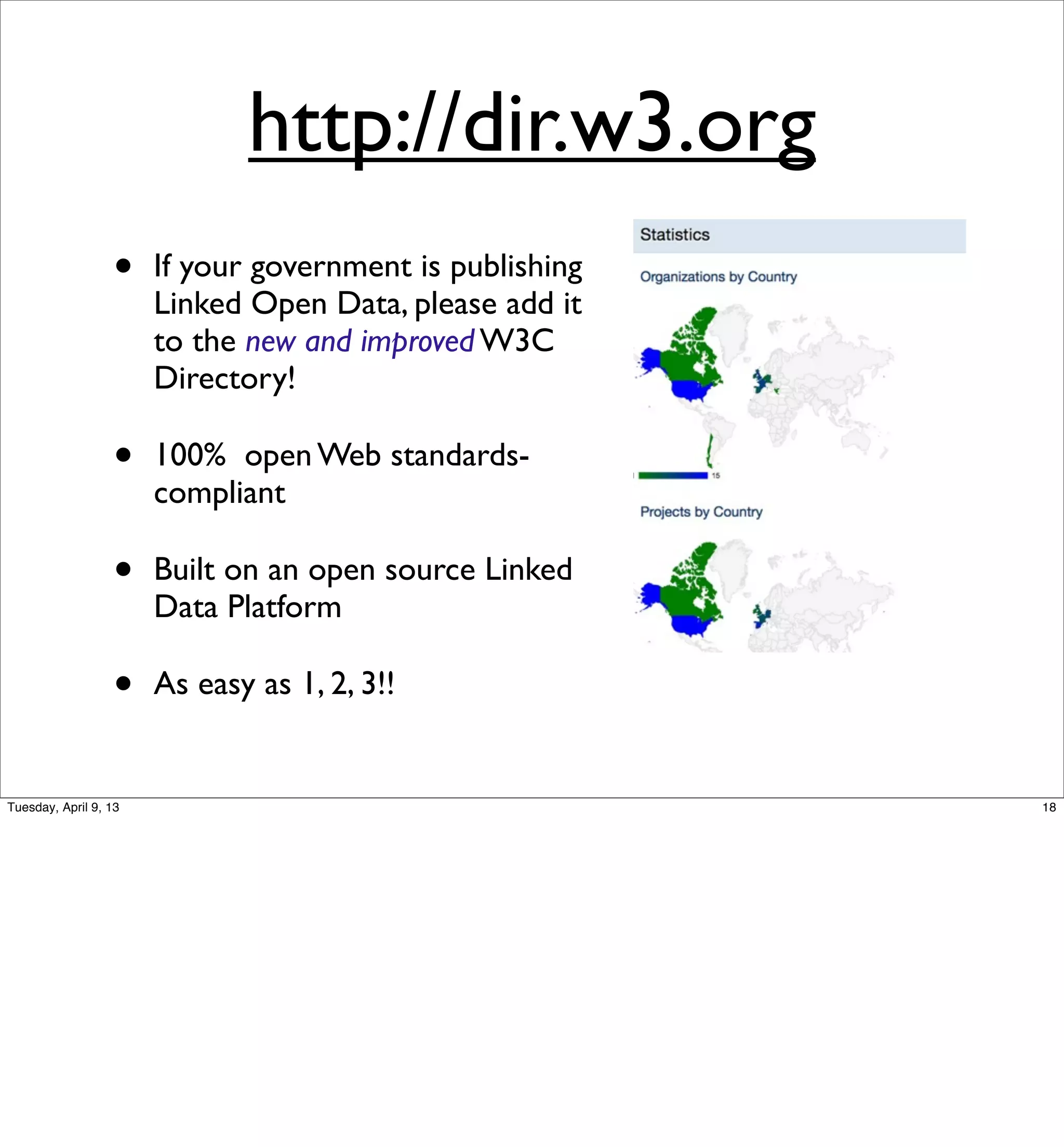 http://dir.w3.org
                  •    If your government is publishing
                       Linked Open Data, please add it
                       to the new and improved W3C
                       Directory!

                  •    100% open Web standards-
                       compliant

                  •    Built on an open source Linked
                       Data Platform

                  •    As easy as 1, 2, 3!!


Tuesday, April 9, 13                                      18
 