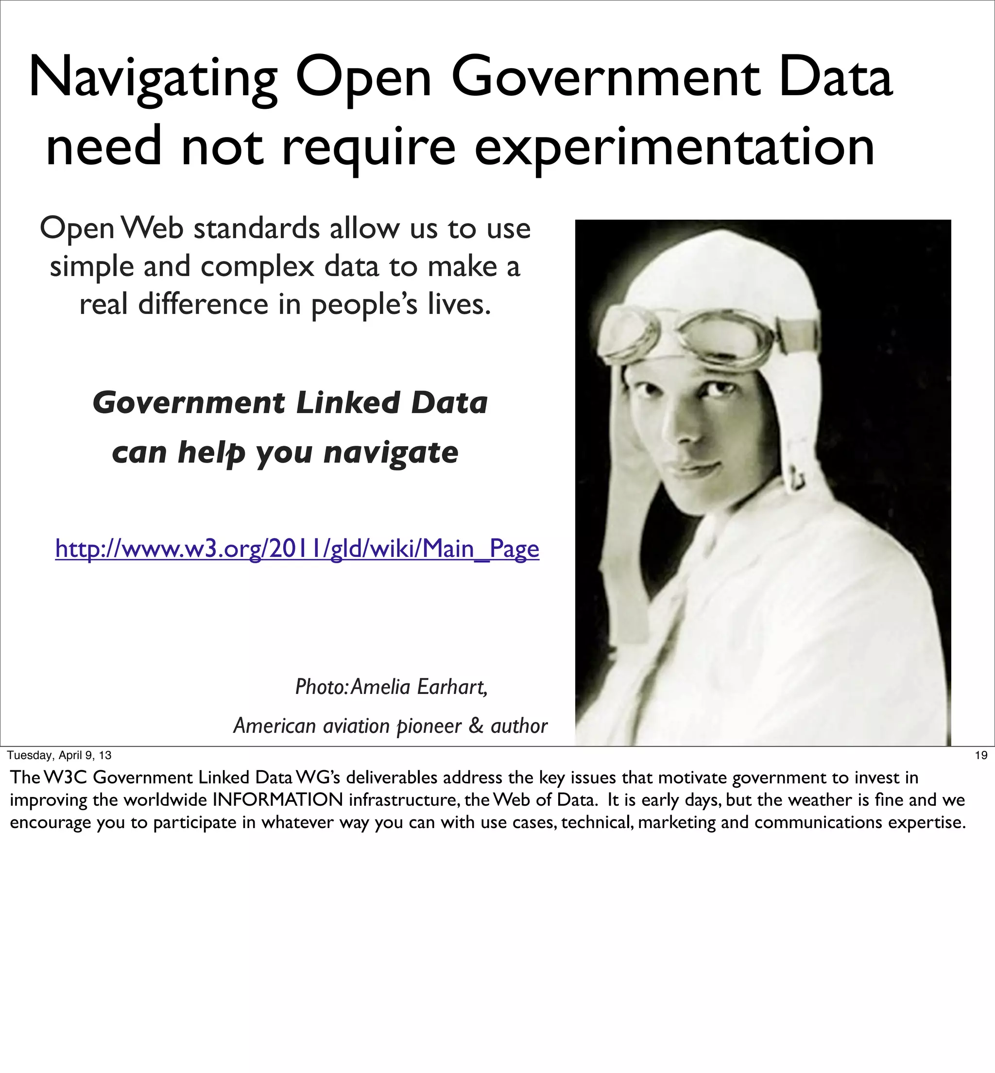 Navigating Open Government Data
   need not require experimentation
      Open Web standards allow us to use
      simple and complex data to make a
        real difference in people’s lives.


                Government Linked Data
                 can help you navigate

         http://www.w3.org/2011/gld/wiki/Main_Page




                                   Photo: Amelia Earhart,
                           American aviation pioneer & author
Tuesday, April 9, 13                                                                                                      19

The W3C Government Linked Data WG’s deliverables address the key issues that motivate government to invest in
improving the worldwide INFORMATION infrastructure, the Web of Data. It is early days, but the weather is ﬁne and we
encourage you to participate in whatever way you can with use cases, technical, marketing and communications expertise.
 