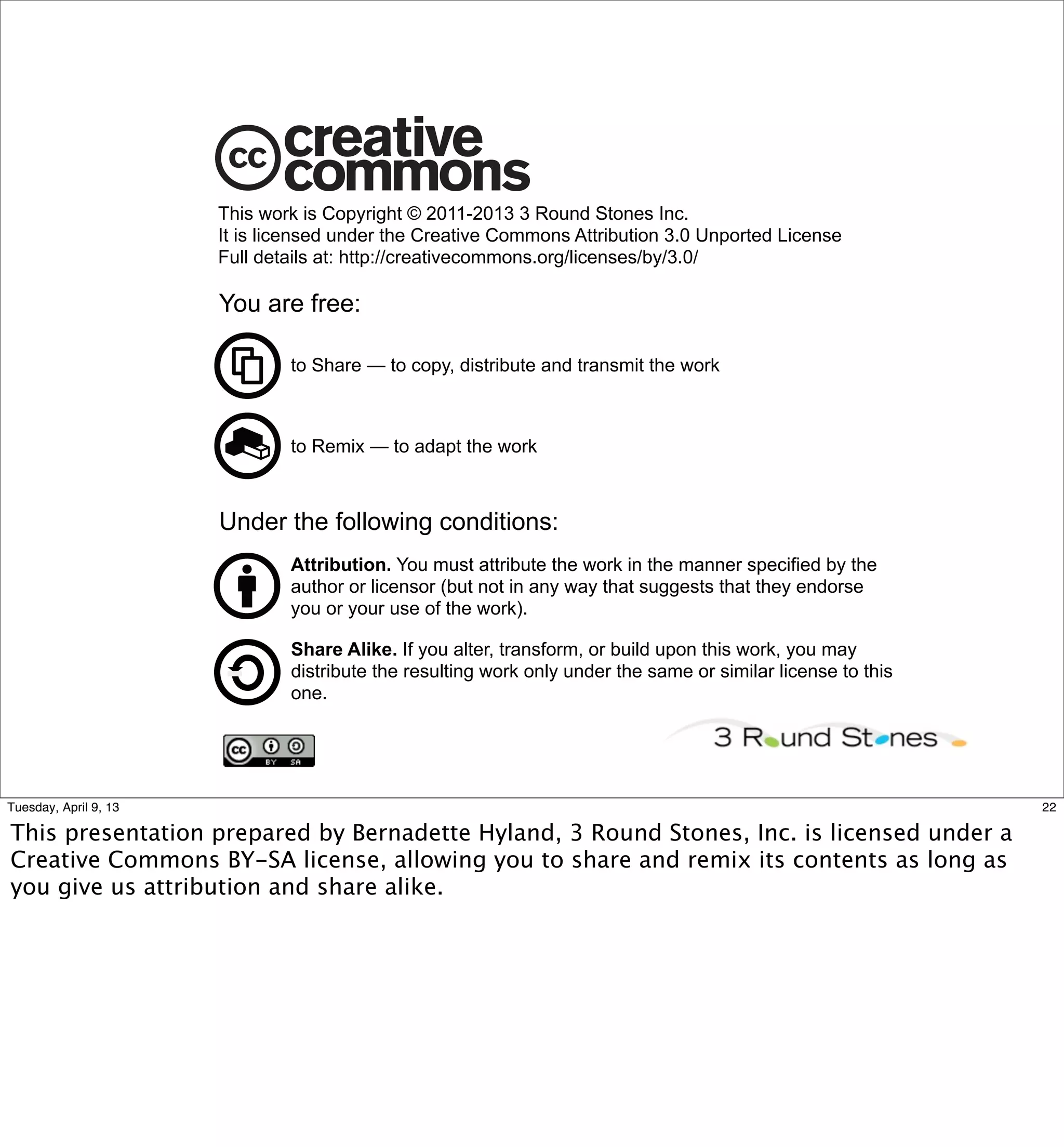 This work is Copyright © 2011-2013 3 Round Stones Inc.
                       It is licensed under the Creative Commons Attribution 3.0 Unported License
                       Full details at: http://creativecommons.org/licenses/by/3.0/

                       You are free:

                               to Share — to copy, distribute and transmit the work



                               to Remix — to adapt the work



                       Under the following conditions:
                               Attribution. You must attribute the work in the manner specified by the
                               author or licensor (but not in any way that suggests that they endorse
                               you or your use of the work).

                               Share Alike. If you alter, transform, or build upon this work, you may
                               distribute the resulting work only under the same or similar license to this
                               one.




Tuesday, April 9, 13                                                                                          22

This presentation prepared by Bernadette Hyland, 3 Round Stones, Inc. is licensed under a
Creative Commons BY-SA license, allowing you to share and remix its contents as long as
you give us attribution and share alike.
 