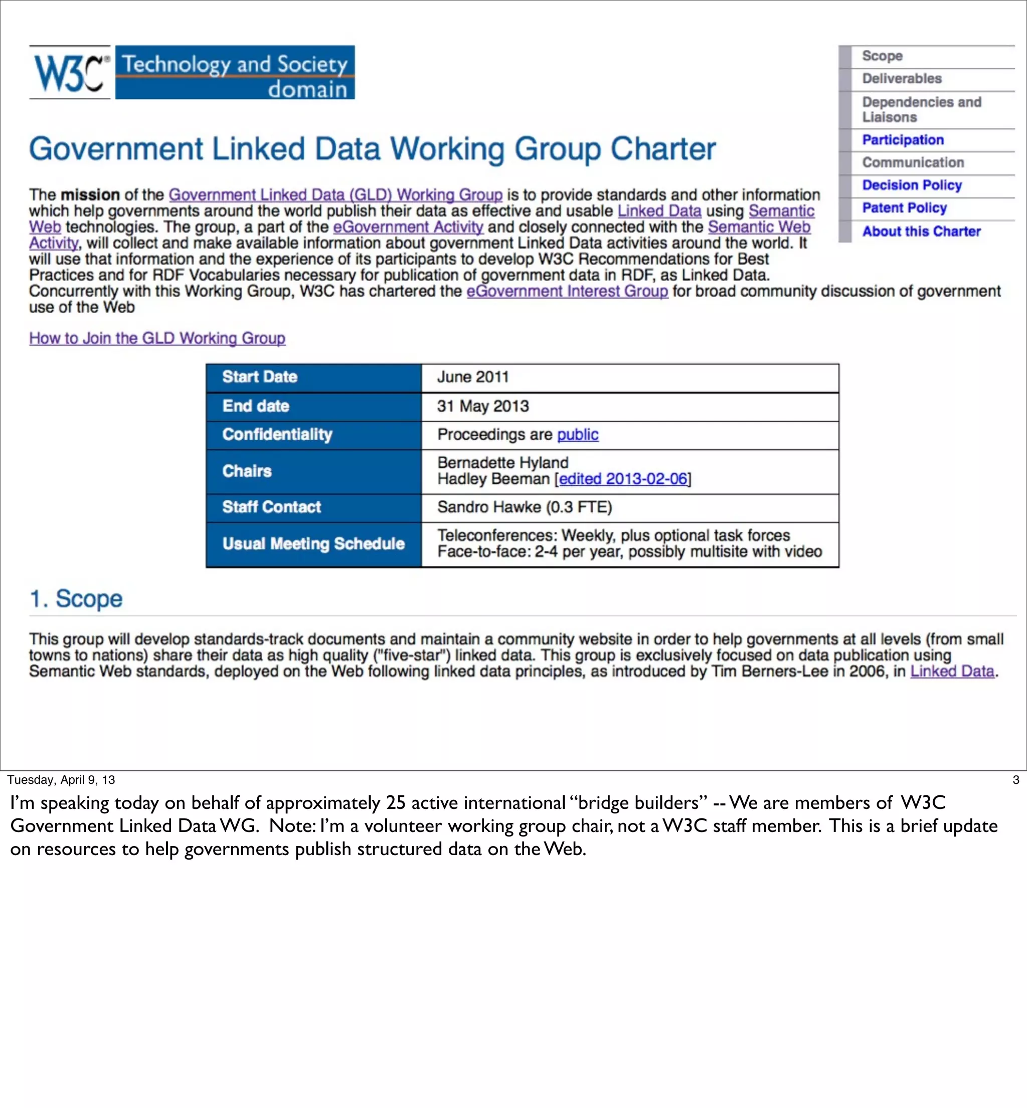 Tuesday, April 9, 13                                                                                                   3

I’m speaking today on behalf of approximately 25 active international “bridge builders” -- We are members of W3C
Government Linked Data WG. Note: I’m a volunteer working group chair, not a W3C staff member. This is a brief update
on resources to help governments publish structured data on the Web.
 