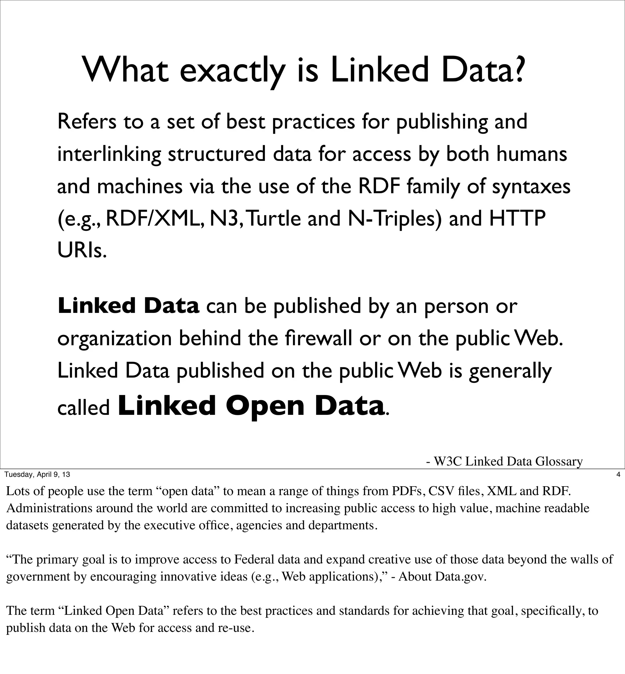 What exactly is Linked Data?
                Refers to a set of best practices for publishing and
                interlinking structured data for access by both humans
                and machines via the use of the RDF family of syntaxes
                (e.g., RDF/XML, N3, Turtle and N-Triples) and HTTP
                URIs.

                Linked Data can be published by an person or
                organization behind the ﬁrewall or on the public Web.
                Linked Data published on the public Web is generally
                called Linked            Open Data.
                                                                              - W3C Linked Data Glossary
Tuesday, April 9, 13                                                                                               4

Lots of people use the term “open data” to mean a range of things from PDFs, CSV ﬁles, XML and RDF.
Administrations around the world are committed to increasing public access to high value, machine readable
datasets generated by the executive ofﬁce, agencies and departments.

“The primary goal is to improve access to Federal data and expand creative use of those data beyond the walls of
government by encouraging innovative ideas (e.g., Web applications),” - About Data.gov.

The term “Linked Open Data” refers to the best practices and standards for achieving that goal, speciﬁcally, to
publish data on the Web for access and re-use.
 