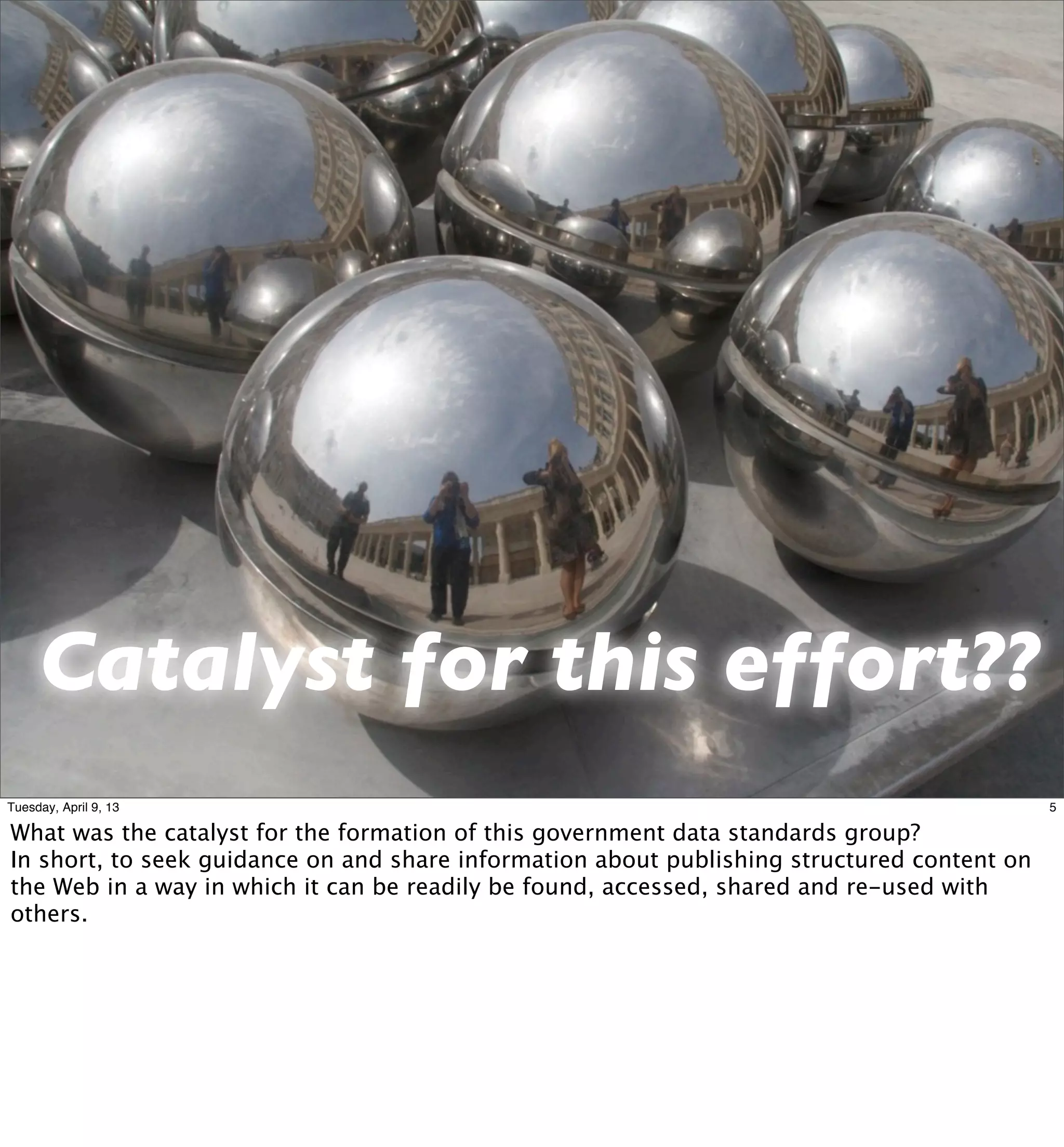 Catalyst for this effort??
Tuesday, April 9, 13                                                                         5

What was the catalyst for the formation of this government data standards group?
In short, to seek guidance on and share information about publishing structured content on
the Web in a way in which it can be readily be found, accessed, shared and re-used with
others.
 