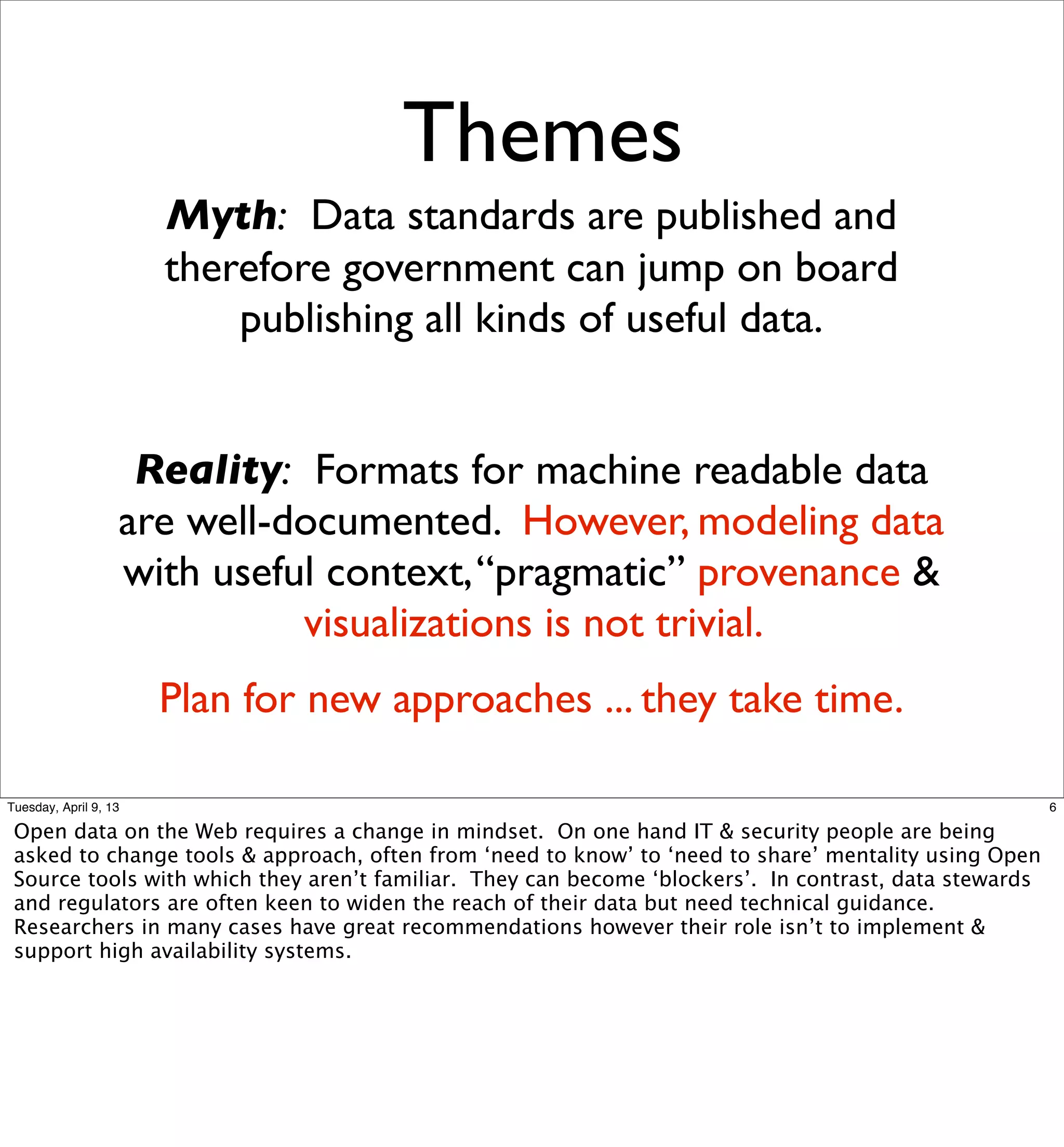 Themes
                       Myth: Data standards are published and
                       therefore government can jump on board
                           publishing all kinds of useful data.


                    Reality: Formats for machine readable data
                   are well-documented. However, modeling data
                   with useful context, “pragmatic” provenance &
                             visualizations is not trivial.
                       Plan for new approaches ... they take time.

Tuesday, April 9, 13                                                                                    6

 Open data on the Web requires a change in mindset. On one hand IT & security people are being
 asked to change tools & approach, often from ‘need to know’ to ‘need to share’ mentality using Open
 Source tools with which they aren’t familiar. They can become ‘blockers’. In contrast, data stewards
 and regulators are often keen to widen the reach of their data but need technical guidance.
 Researchers in many cases have great recommendations however their role isn’t to implement &
 support high availability systems.
 
