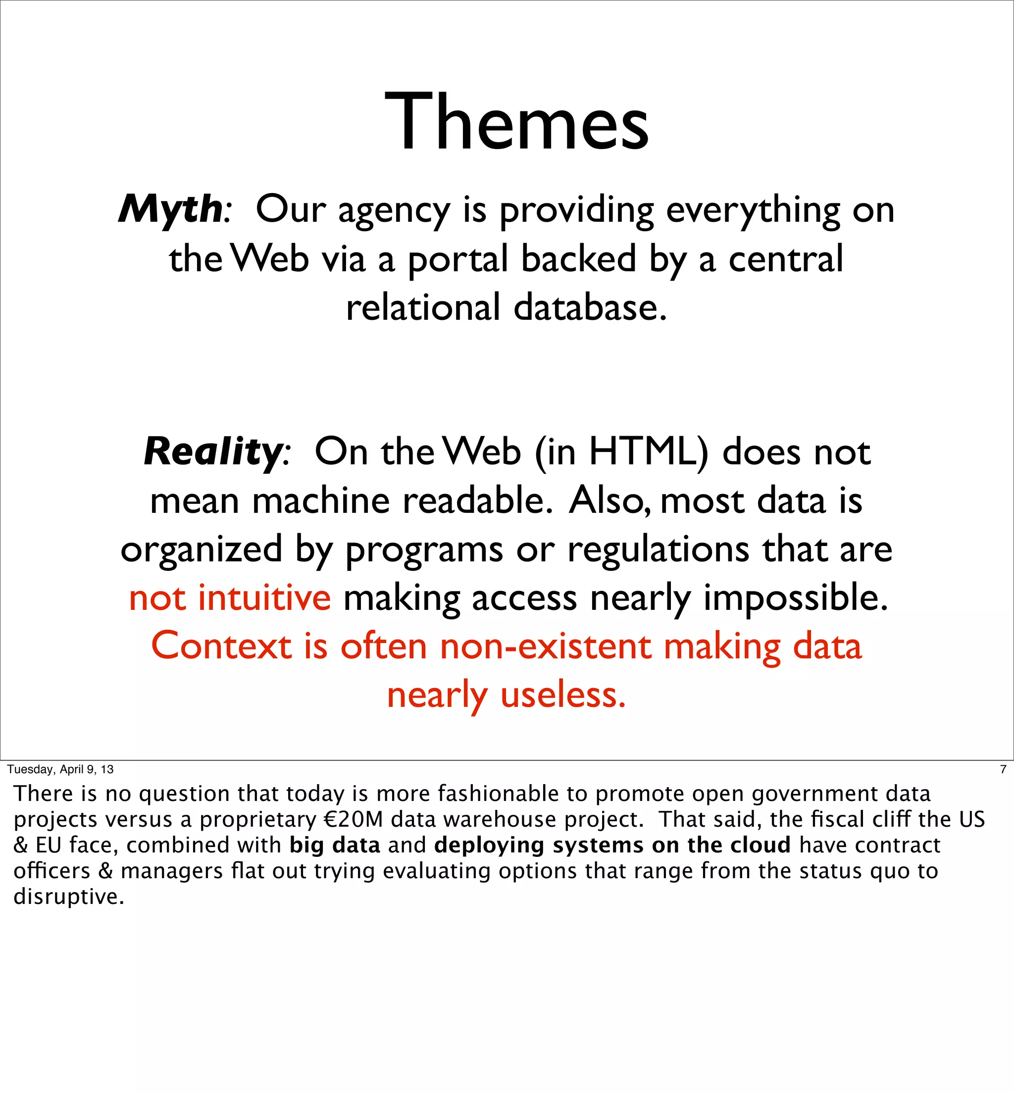 Themes
                       Myth: Our agency is providing everything on
                        the Web via a portal backed by a central
                                  relational database.


                        Reality: On the Web (in HTML) does not
                        mean machine readable. Also, most data is
                       organized by programs or regulations that are
                       not intuitive making access nearly impossible.
                        Context is often non-existent making data
                                       nearly useless.
Tuesday, April 9, 13                                                                            7

 There is no question that today is more fashionable to promote open government data
 projects versus a proprietary €20M data warehouse project. That said, the ﬁscal cliff the US
 & EU face, combined with big data and deploying systems on the cloud have contract
 officers & managers ﬂat out trying evaluating options that range from the status quo to
 disruptive.
 