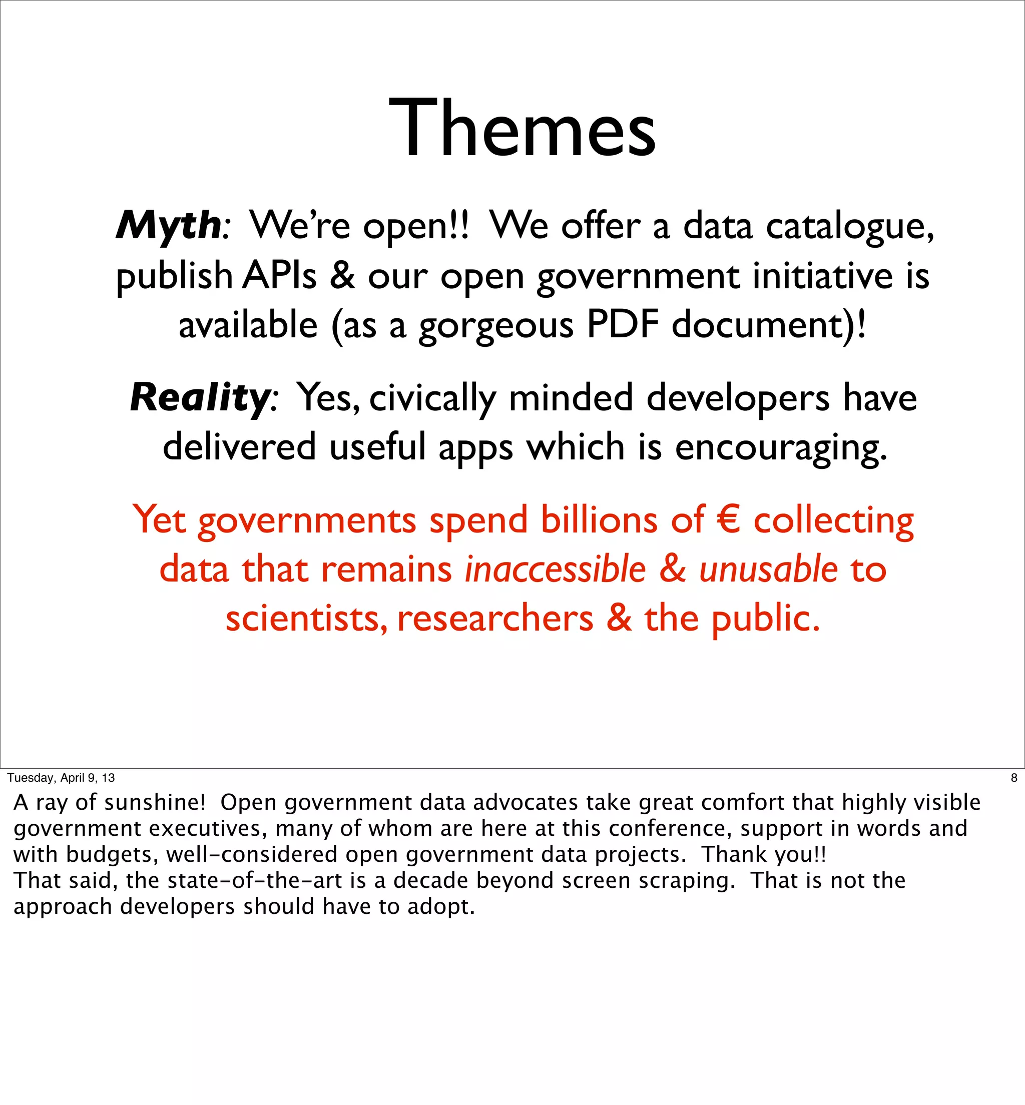 Themes
                   Myth: We’re open!! We offer a data catalogue,
                   publish APIs & our open government initiative is
                      available (as a gorgeous PDF document)!
                       Reality: Yes, civically minded developers have
                        delivered useful apps which is encouraging.
                       Yet governments spend billions of € collecting
                        data that remains inaccessible & unusable to
                            scientists, researchers & the public.


Tuesday, April 9, 13                                                                        8

 A ray of sunshine! Open government data advocates take great comfort that highly visible
 government executives, many of whom are here at this conference, support in words and
 with budgets, well-considered open government data projects. Thank you!!
 That said, the state-of-the-art is a decade beyond screen scraping. That is not the
 approach developers should have to adopt.
 