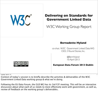 Delivering on Standards for
                                            Government Linked Data

                                             W3C Working Group Report



                                                           Bernadette Hyland

                                                   co-chair, W3C Government Linked Data WG
                                                             CEO, 3 Round Stones, Inc.

                                                                 @BernHyland
                                                                 10-April-2013

                                                    European Data Forum 2013 Dublin



Tuesday, April 9, 13                                                                         1

Context of today’s session is to brieﬂy describe the activities & deliverables of the W3C
Government Linked Data working group & what we’re doing.

Following the EU Data Forum, the GLD WG has its 3rd F2F meeting. This will be an interactive
discussion about what each of us needs to more effectively work with government, as well as,
review of feedback on the working group’s deliverables.
 