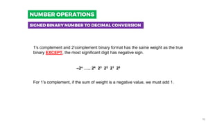1’s complement and 2’complement binary format has the same weight as the true
binary EXCEPT, the most significant digit has negative sign.
–2n ….. 24 23 22 21 20
For 1’s complement, if the sum of weight is a negative value, we must add 1.
SIGNED BINARY NUMBER TO DECIMAL CONVERSION
NUMBER OPERATIONS
16
 