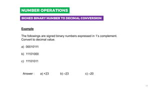 Example
The followings are signed binary numbers expressed in 1’s complement.
Convert to decimal value.
a) 00010111
b) 11101000
c) 11101011
Answer : a) +23 b) –23 c) –20
SIGNED BINARY NUMBER TO DECIMAL CONVERSION
NUMBER OPERATIONS
17
 