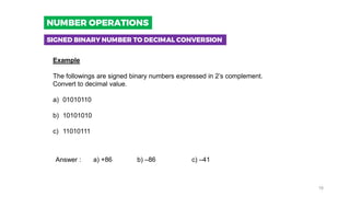 Example
The followings are signed binary numbers expressed in 2’s complement.
Convert to decimal value.
a) 01010110
b) 10101010
c) 11010111
Answer : a) +86 b) –86 c) –41
SIGNED BINARY NUMBER TO DECIMAL CONVERSION
NUMBER OPERATIONS
18
 