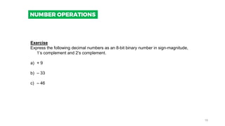 Exercise
Express the following decimal numbers as an 8-bit binary number in sign-magnitude,
1’s complement and 2’s complement.
a) + 9
b) – 33
c) – 46
NUMBER OPERATIONS
19
 