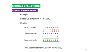 Example
Find the 2’s complement of 101110002.
Solution
1 0 1 1 1 0 0 0
0 1 0 0 0 1 1 1
Binary number :
1’s complement :
2’s complement : 0 1 0 0 1 0 0 0
+ 1
Thus, 2’s complement of 101110002 = 010010002
1’s AND 2’s COMPLEMENTS
NUMBER OPERATIONS
4
 