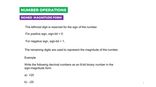 The leftmost digit is reserved for the sign of the number.
The remaining digits are used to represent the magnitude of the number.
Example
Write the following decimal numbers as an 8-bit binary number in the
sign-magnitude form.
a) +25
b) –25
For positive sign, sign-bit = 0.
For negative sign, sign-bit = 1.
SIGNED MAGNITUDE FORM
NUMBER OPERATIONS
7
 