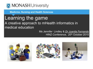 Medicine, Nursing and Health Sciences
Learning the game
A creative approach to mHealth informatics in
medical education
Ms Jennifer Lindley & Dr Juanita Fernando
HINZ Conference, 20th October 2015
 