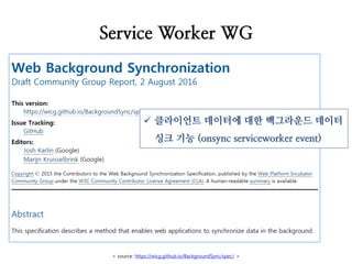 Service Worker WG
< source: https://wicg.github.io/BackgroundSync/spec/ >
 클라이언트 데이터에 대한 백그라운드 데이터
싱크 기능 (onsync serviceworker event)
 