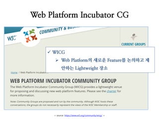 < source: https://www.w3.org/community/wicg/ >
Web Platform Incubator CG
 WICG
 Web Platform의 새로운 Feature를 논의하고 제
안하는 Lightweight 장소
 