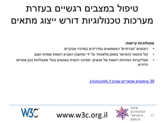 ‫טיפול במצבים רגשיים בעזרת‬
‫מערכות טכנולוגיות דורש ייצוג מתאים‬

                                                                  ‫טכנולוגיות קיימות:‬
                                ‫• רובוטים 'חברתיים' המשמשים כמדריכים במרכזי מבקרים‬
             ‫• קול סינטטי (המיוצר באופן מלאכותי על ידי מחשב) המביע רגשות שמחה ועצב‬
 ‫• אפליקציות המזהות רגשות של אנשים, תמיכה רגשית באנשים בעלי מוגבלויות כגון אוטיזם‬
                                                                         ‫הדורש.‬



                                             ‫93 שימושים אפשריים שונים ל-‪EmotionML‬‬




                         ‫‪www.w3c.org.il‬‬                                          ‫71‬
 