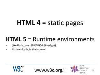 HTML 4 = static pages

HTML 5 = Runtime environments
-   (like Flash, Java J2ME/MIDP, Silverlight).
-   No downloads, in the browser.




                         www.w3c.org.il          21
 