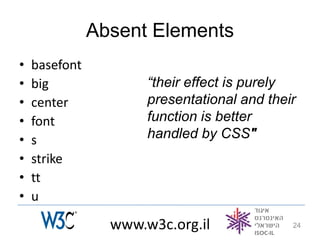 Absent Elements
•   basefont
•   big               “their effect is purely
•   center            presentational and their
•   font              function is better
•   s                 handled by CSS"
•   strike
•   tt
•   u

                 www.w3c.org.il              24
 