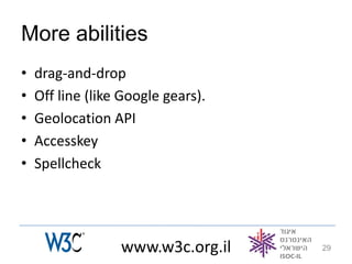 More abilities
•   drag-and-drop
•   Off line (like Google gears).
•   Geolocation API
•   Accesskey
•   Spellcheck




                  www.w3c.org.il    29
 