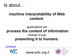 Is about…
      machine interpretability of Web
                 content.

                 applications will
     process the content of information
                  instead of just
           presenting it to humans.
 j.mp/w3cowl


32              www.w3c.org.il
 
