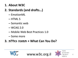 1. About W3C
2. Standards (and drafts…)
  – EmotionML
  – HTML 5
  – Semantic web
  – WCAG 2.0
  – Mobile Web Best Practices 1.0
  – Some more
3. ‫ + תמונה כוללת‬What Can You Do?


                www.w3c.org.il      4
 