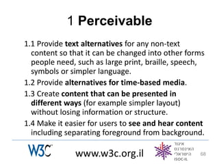 1 Perceivable
1.1 Provide text alternatives for any non-text
  content so that it can be changed into other forms
  people need, such as large print, braille, speech,
  symbols or simpler language.
1.2 Provide alternatives for time-based media.
1.3 Create content that can be presented in
  different ways (for example simpler layout)
  without losing information or structure.
1.4 Make it easier for users to see and hear content
  including separating foreground from background.

              www.w3c.org.il                      68
 