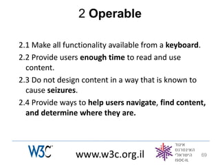 2 Operable

2.1 Make all functionality available from a keyboard.
2.2 Provide users enough time to read and use
  content.
2.3 Do not design content in a way that is known to
  cause seizures.
2.4 Provide ways to help users navigate, find content,
  and determine where they are.



                www.w3c.org.il                      69
 