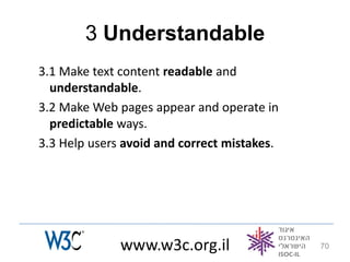 3 Understandable
3.1 Make text content readable and
  understandable.
3.2 Make Web pages appear and operate in
  predictable ways.
3.3 Help users avoid and correct mistakes.




              www.w3c.org.il                 70
 