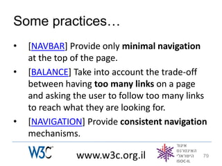 Some practices…
•   [NAVBAR] Provide only minimal navigation
    at the top of the page.
•   [BALANCE] Take into account the trade-off
    between having too many links on a page
    and asking the user to follow too many links
    to reach what they are looking for.
•   [NAVIGATION] Provide consistent navigation
    mechanisms.

               www.w3c.org.il                  79
 