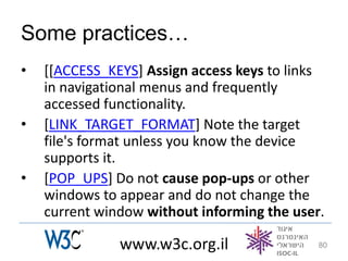Some practices…
•   [[ACCESS_KEYS] Assign access keys to links
    in navigational menus and frequently
    accessed functionality.
•   [LINK_TARGET_FORMAT] Note the target
    file's format unless you know the device
    supports it.
•   [POP_UPS] Do not cause pop-ups or other
    windows to appear and do not change the
    current window without informing the user.

               www.w3c.org.il                80
 