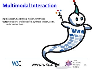 Multimodal Interaction

input :speech, handwriting, motion, keystrokes
Output: displays, pre-recorded & synthetic speech, audio,
   tactile mechanisms




                               www.w3c.org.il               85
 