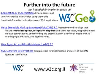 Further into the future
                        not intended for implementation yet
Geolocation API Specification define a secure and
privacy-sensitive interface for using client-side
location information in location-aware Web applications


Voice Extensible Markup Language (VoiceXML) 3.0 interactive media dialogs that
   feature synthesized speech, recognition of spoken and DTMF key input, telephony, mixed
   initiative conversations, and recording and presentation of a variety of media formats
   including digitized audio, and digitized video.


User Agent Accessibility Guidelines (UAAG) 2.0

XML Signature Best Practices best practices for implementers and users of the XML
   Signature specification




                               www.w3c.org.il                                        89
 