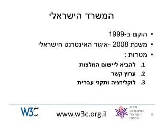 ‫המשרד הישראלי‬
                      ‫• הוקם ב-9991‬
‫• משנת 8002 -איגוד האינטרנט הישראלי‬
                           ‫• מטרות :‬
            ‫1. להביא ליישום המלצות‬
                        ‫2. ערוץ קשר‬
            ‫3. לוקליזציה ותקני עברית‬




     ‫‪www.w3c.org.il‬‬                    ‫9‬
 