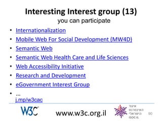 Interesting Interest group (13)
                   you can participate
•   Internationalization
•   Mobile Web For Social Development (MW4D)
•   Semantic Web
•   Semantic Web Health Care and Life Sciences
•   Web Accessibility Initiative
•   Research and Development
•   eGovernment Interest Group
•   ...
    j.mp/w3cac

                  www.w3c.org.il                 90
 