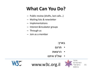 What Can You Do?
–   Public review (drafts, last calls…)
–   Mailing lists & newsletter
–   Implementations
–   Interest &incubator groups
–   Through us
–   Join as a member


                              :‫בארץ‬
                            ‫• תרגם‬
                          ‫• הרצאות‬
                      ‫• שת"פ איתנו‬

     www.w3c.org.il                       95
 