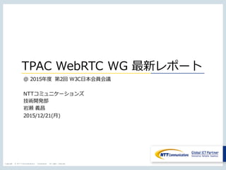 Copyright © NTT Communications Corporation. All rights reserved.
TPAC WebRTC WG 最新レポート
@ 2015年度 第2回 W3C⽇本会員会議
NTTコミュニケーションズ
技術開発部
岩瀬 義昌
2015/12/21(⽉)
 