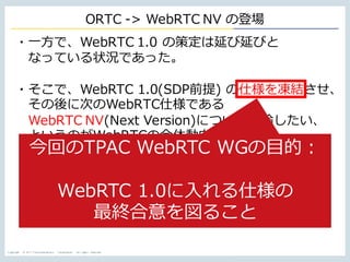 Copyright © NTT Communications Corporation. All rights reserved.
ORTC -> WebRTC NV の登場
・⼀⽅で、WebRTC 1.0 の策定は延び延びと
なっている状況であった。
・そこで、WebRTC 1.0(SDP前提) の仕様を凍結させ、
その後に次のWebRTC仕様である
WebRTC NV(Next Version)について議論したい、
というのがWebRTCの全体動向。
今回のTPAC WebRTC WGの⽬的：
WebRTC 1.0に⼊れる仕様の
最終合意を図ること
 