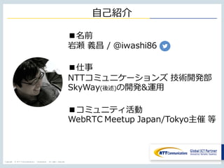 Copyright © NTT Communications Corporation. All rights reserved.
⾃⼰紹介
■名前
岩瀬 義昌 / @iwashi86
■仕事
NTTコミュニケーションズ 技術開発部
SkyWay(後述)の開発&運⽤
■コミュニティ活動
WebRTC Meetup Japan/Tokyo主催 等
 