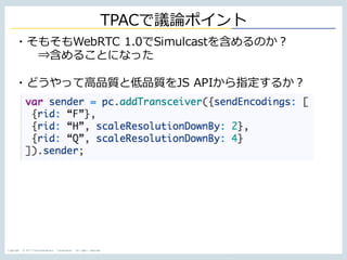 Copyright © NTT Communications Corporation. All rights reserved.
TPACで議論ポイント
・そもそもWebRTC 1.0でSimulcastを含めるのか？
⇒含めることになった
・どうやって⾼品質と低品質をJS APIから指定するか？
 