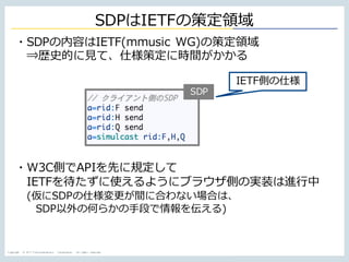 Copyright © NTT Communications Corporation. All rights reserved.
SDPはIETFの策定領域
SDP
・SDPの内容はIETF(mmusic WG)の策定領域
⇒歴史的に⾒て、仕様策定に時間がかかる
・W3C側でAPIを先に規定して
IETFを待たずに使えるようにブラウザ側の実装は進⾏中
(仮にSDPの仕様変更が間に合わない場合は、
SDP以外の何らかの⼿段で情報を伝える)
IETF側の仕様
 