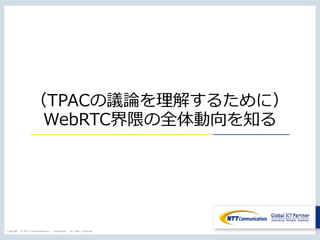 Copyright © NTT Communications Corporation. All rights reserved.
（TPACの議論を理解するために）
WebRTC界隈の全体動向を知る
 