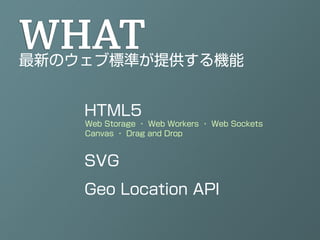 WHAT
最新のウェブ標準が提供する機能


    HTML5
    Web Storage ・ Web Workers ・ Web Sockets
    Canvas ・ Drag and Drop



    SVG
    Geo Location API
 