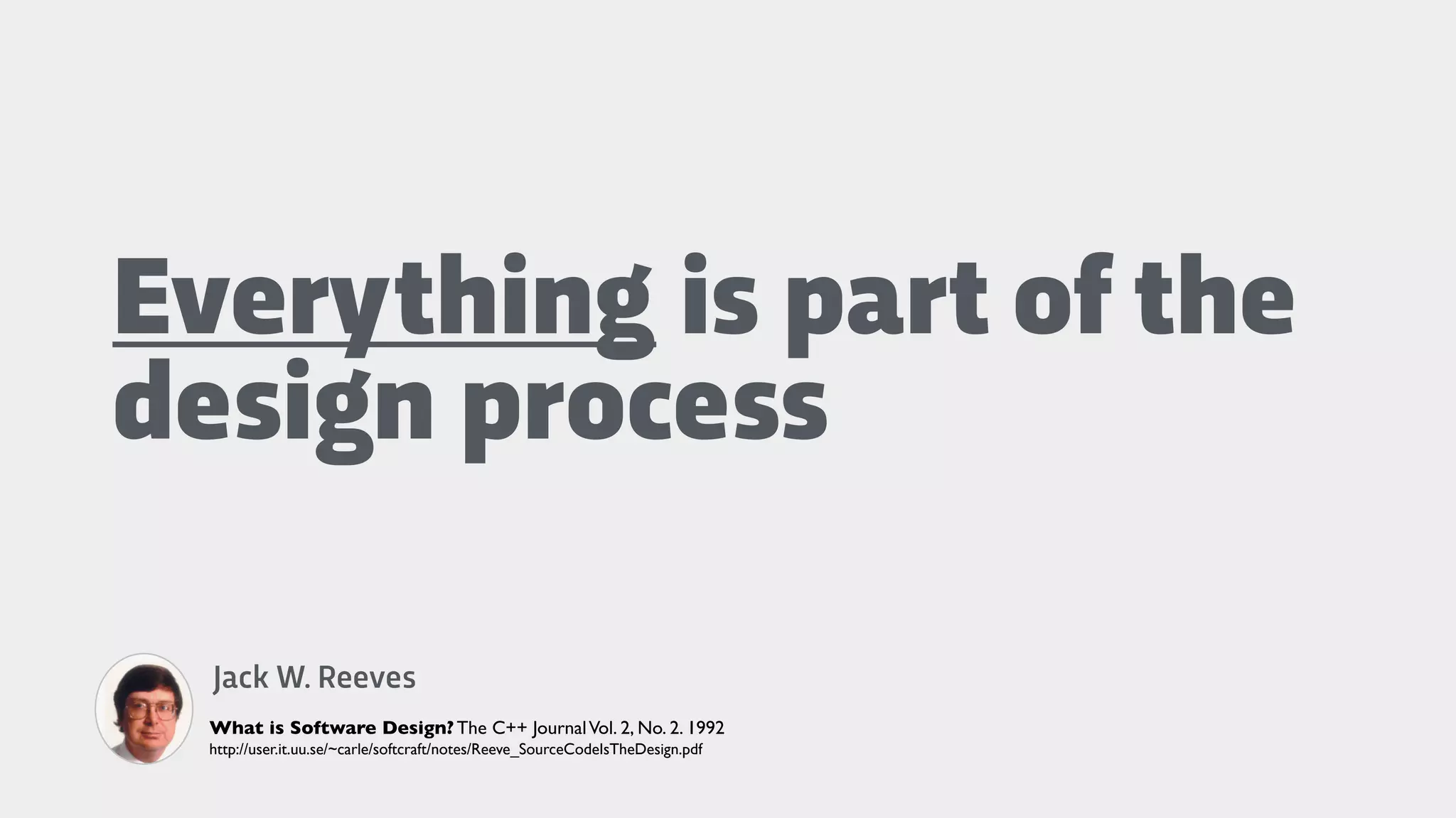 Everything is part of the
design process
Jack W. Reeves
What is Software Design? The C++ JournalVol. 2, No. 2. 1992
http://user.it.uu.se/~carle/softcraft/notes/Reeve_SourceCodeIsTheDesign.pdf
 