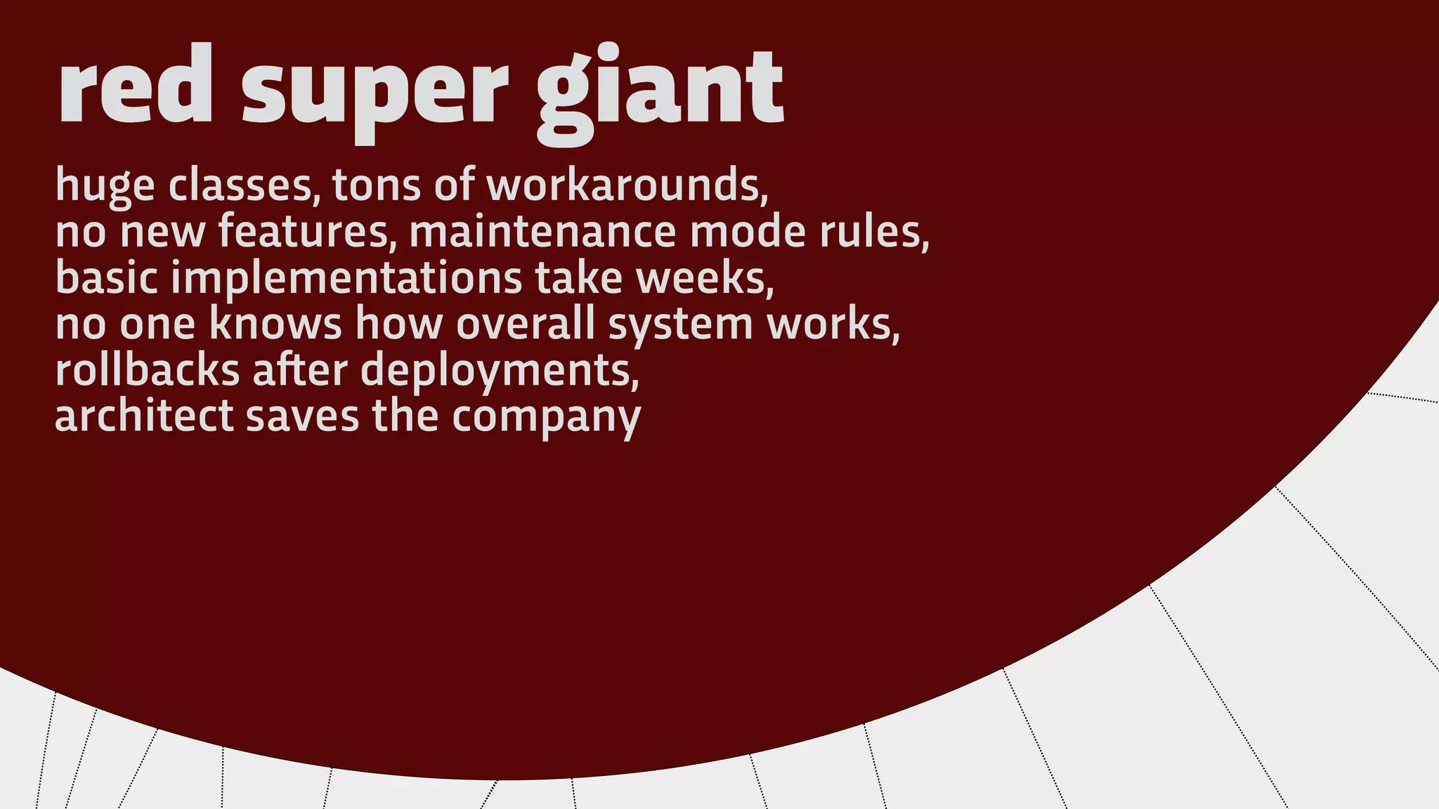 red super giant
huge classes, tons of workarounds,
no new features, maintenance mode rules,
basic implementations take weeks,
no one knows how overall system works,
rollbacks a!er deployments,
architect saves the company
 