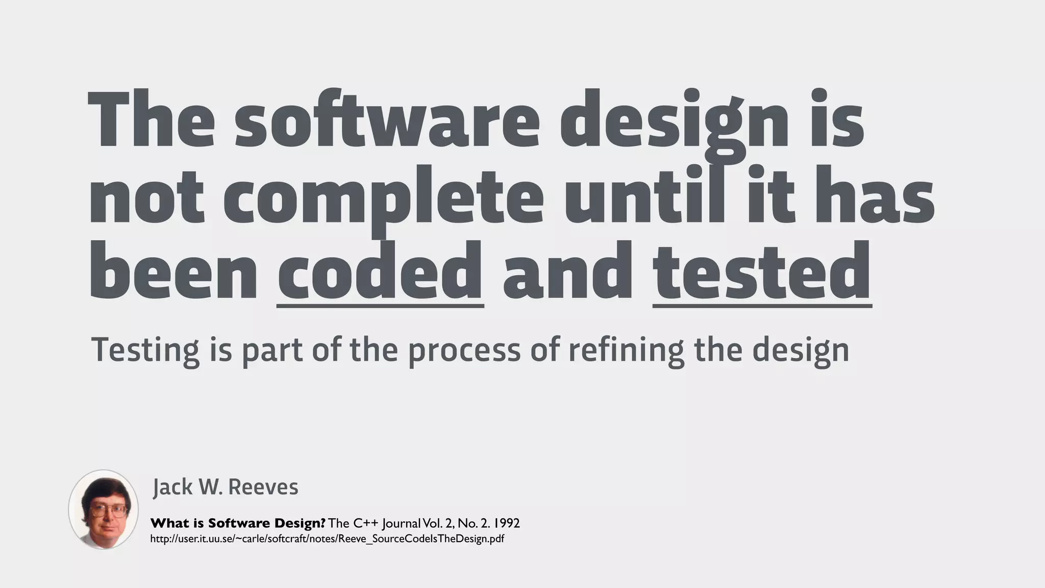 The so!ware design is
not complete until it has
been coded and tested
Testing is part of the process of refining the design
Jack W. Reeves
What is Software Design? The C++ JournalVol. 2, No. 2. 1992
http://user.it.uu.se/~carle/softcraft/notes/Reeve_SourceCodeIsTheDesign.pdf
 