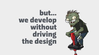 but…
we develop
without
driving
the design
 